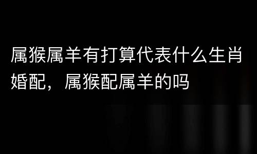 属猴属羊有打算代表什么生肖婚配，属猴配属羊的吗