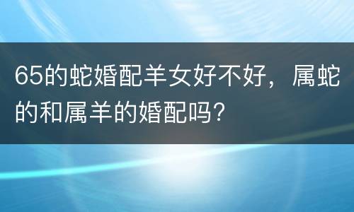 65的蛇婚配羊女好不好，属蛇的和属羊的婚配吗?