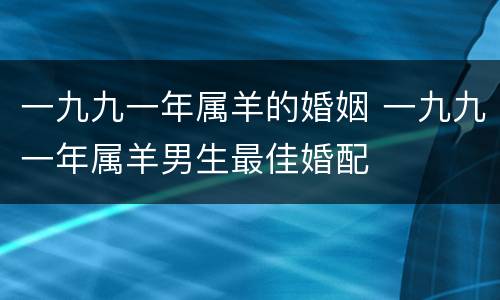 一九九一年属羊的婚姻 一九九一年属羊男生最佳婚配