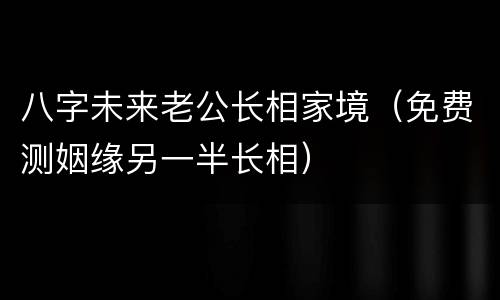 八字未来老公长相家境（免费测姻缘另一半长相）