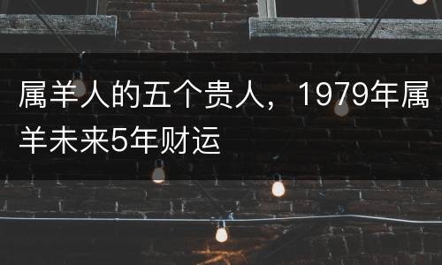 属羊人的五个贵人，1979年属羊未来5年财运
