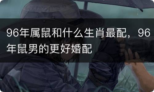 96年属鼠和什么生肖最配，96年鼠男的更好婚配