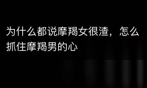 为什么都说摩羯女很渣，怎么抓住摩羯男的心