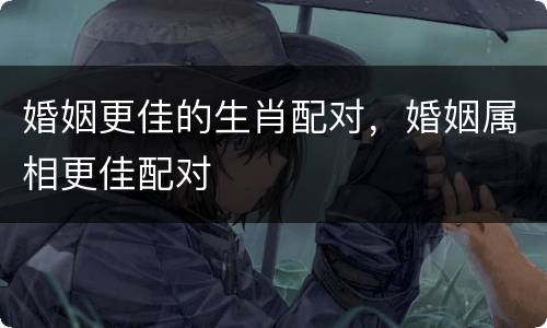 婚姻更佳的生肖配对，婚姻属相更佳配对