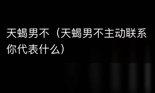 天蝎男不（天蝎男不主动联系你代表什么）
