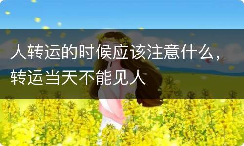 人转运的时候应该注意什么，转运当天不能见人