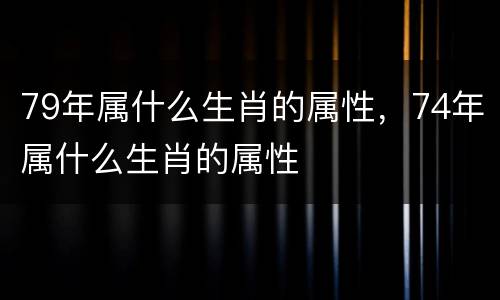 79年属什么生肖的属性，74年属什么生肖的属性