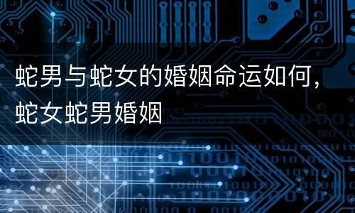 蛇男与蛇女的婚姻命运如何，蛇女蛇男婚姻