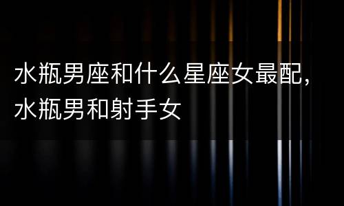 水瓶男座和什么星座女最配，水瓶男和射手女