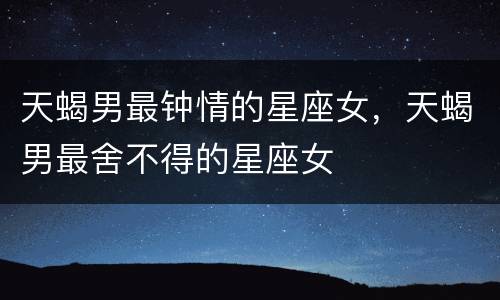 天蝎男最钟情的星座女，天蝎男最舍不得的星座女