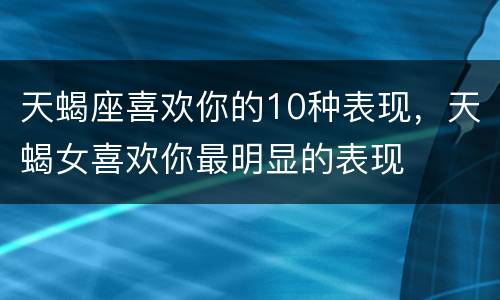 天蝎座喜欢你的10种表现，天蝎女喜欢你最明显的表现