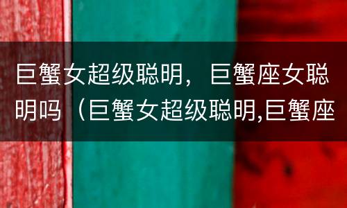 巨蟹女超级聪明，巨蟹座女聪明吗（巨蟹女超级聪明,巨蟹座女聪明吗知乎）