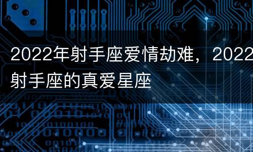 2022年射手座爱情劫难，2022射手座的真爱星座