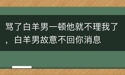 骂了白羊男一顿他就不理我了，白羊男故意不回你消息