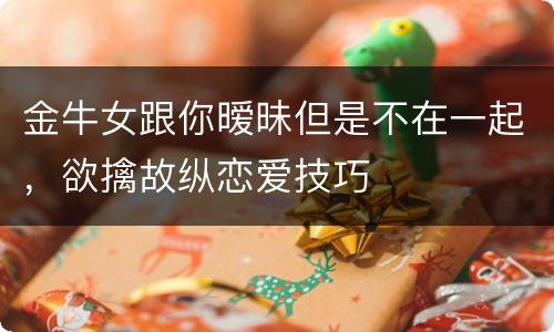 金牛女跟你暧昧但是不在一起，欲擒故纵恋爱技巧