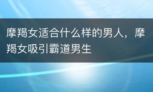摩羯女适合什么样的男人，摩羯女吸引霸道男生