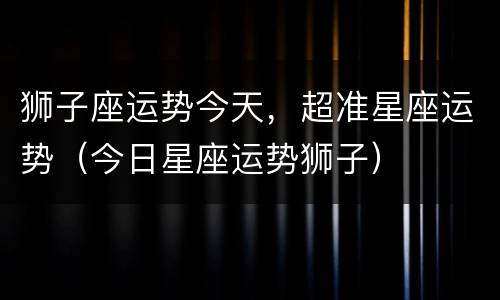 狮子座运势今天，超准星座运势（今日星座运势狮子）