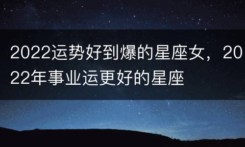 2022运势好到爆的星座女，2022年事业运更好的星座