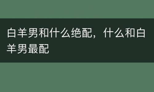 白羊男和什么绝配，什么和白羊男最配
