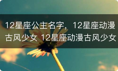 12星座公主名字，12星座动漫古风少女 12星座动漫古风少女的名字