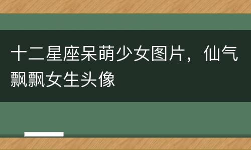 十二星座呆萌少女图片，仙气飘飘女生头像