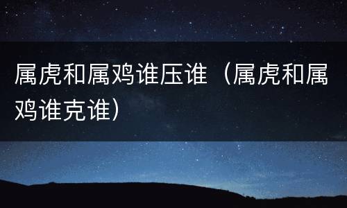 属虎和属鸡谁压谁（属虎和属鸡谁克谁）
