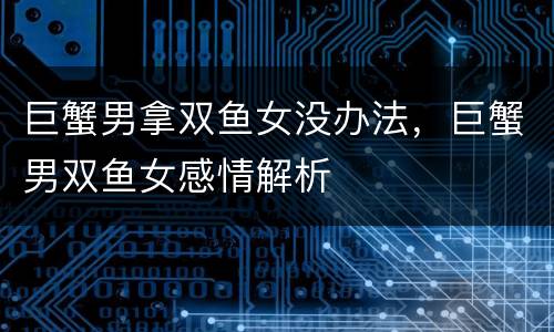 巨蟹男拿双鱼女没办法，巨蟹男双鱼女感情解析