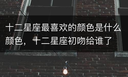 十二星座最喜欢的颜色是什么颜色，十二星座初吻给谁了