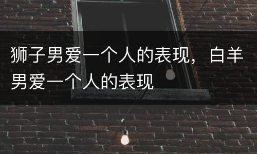 狮子男爱一个人的表现，白羊男爱一个人的表现