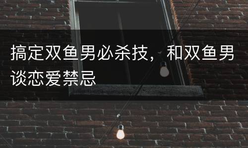 搞定双鱼男必杀技，和双鱼男谈恋爱禁忌