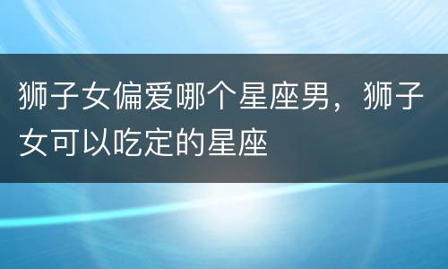 狮子女偏爱哪个星座男，狮子女可以吃定的星座