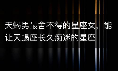 天蝎男最舍不得的星座女，能让天蝎座长久痴迷的星座