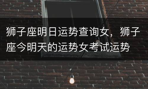 狮子座明日运势查询女，狮子座今明天的运势女考试运势