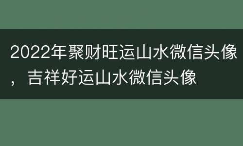 2022年聚财旺运山水微信头像，吉祥好运山水微信头像