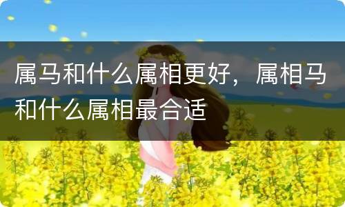 属马和什么属相更好，属相马和什么属相最合适