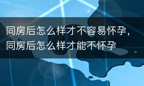 同房后怎么样才不容易怀孕，同房后怎么样才能不怀孕