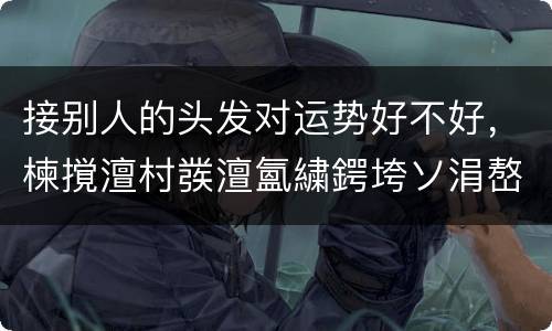 接别人的头发对运势好不好，楝撹澶村彂澶氳繍鍔垮ソ涓嶅ソ
