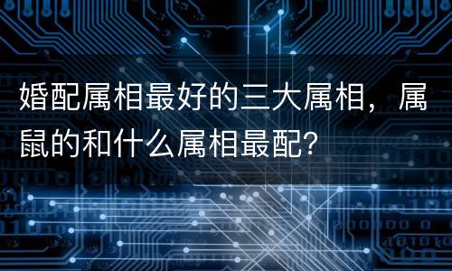 婚配属相最好的三大属相，属鼠的和什么属相最配？