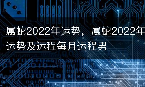 属蛇2022年运势，属蛇2022年运势及运程每月运程男