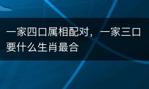 一家四口属相配对，一家三口要什么生肖最合