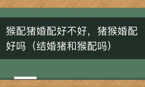 猴配猪婚配好不好，猪猴婚配好吗（结婚猪和猴配吗）