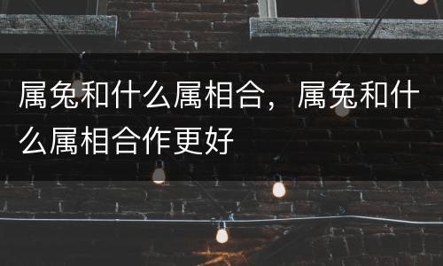 属兔和什么属相合，属兔和什么属相合作更好