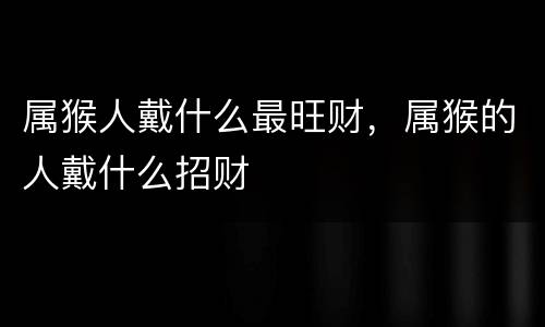 属猴人戴什么最旺财，属猴的人戴什么招财