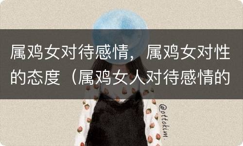 属鸡女对待感情，属鸡女对性的态度（属鸡女人对待感情的态度）