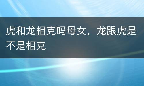 虎和龙相克吗母女，龙跟虎是不是相克