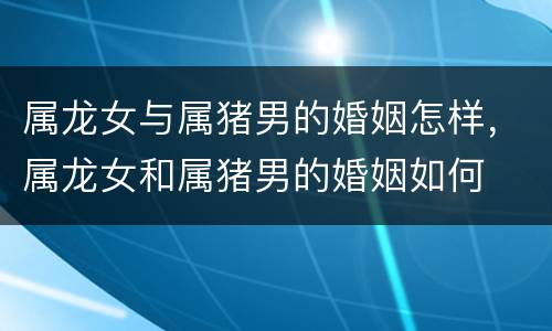 属龙女与属猪男的婚姻怎样，属龙女和属猪男的婚姻如何