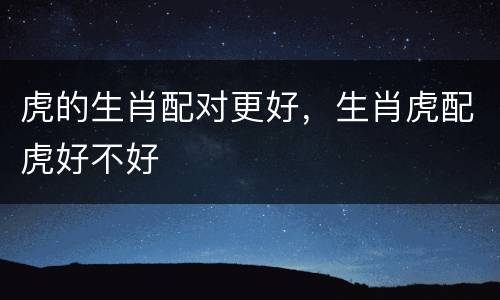 虎的生肖配对更好，生肖虎配虎好不好