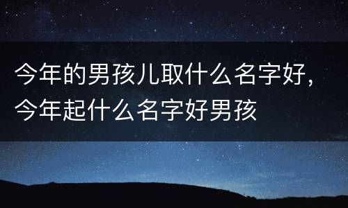今年的男孩儿取什么名字好，今年起什么名字好男孩