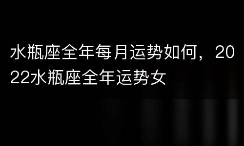 水瓶座全年每月运势如何，2022水瓶座全年运势女