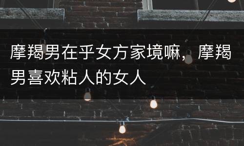 摩羯男在乎女方家境嘛，摩羯男喜欢粘人的女人